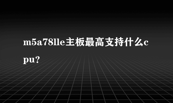 m5a78lle主板最高支持什么cpu？