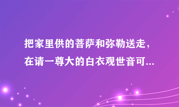 把家里供的菩萨和弥勒送走，在请一尊大的白衣观世音可以吗？原先的弥勒出马先开的光菩萨太小所以想送寺院