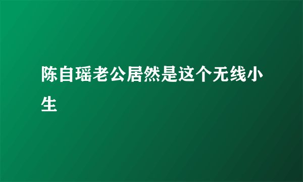 陈自瑶老公居然是这个无线小生