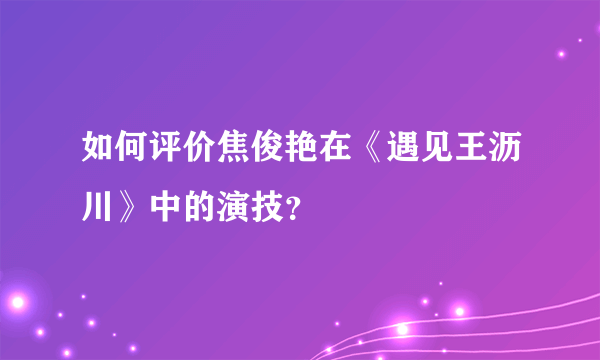 如何评价焦俊艳在《遇见王沥川》中的演技？