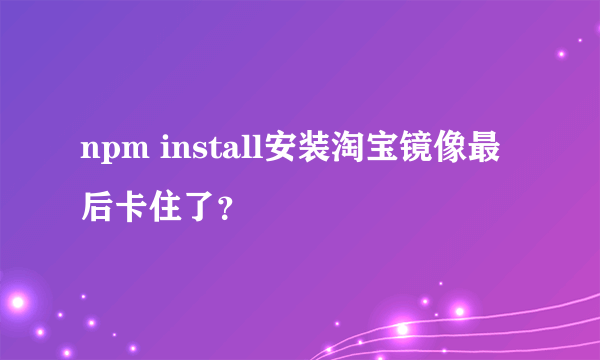 npm install安装淘宝镜像最后卡住了？