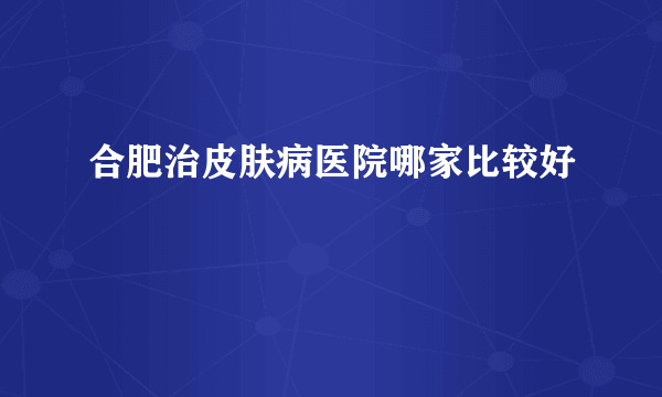 合肥治皮肤病医院哪家比较好