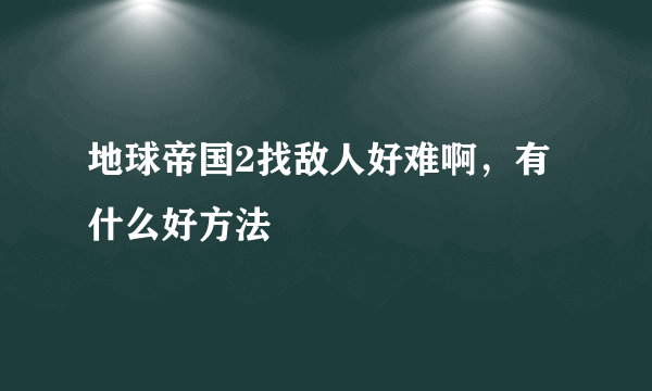 地球帝国2找敌人好难啊，有什么好方法