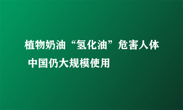 植物奶油“氢化油”危害人体 中国仍大规模使用