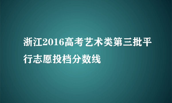 浙江2016高考艺术类第三批平行志愿投档分数线