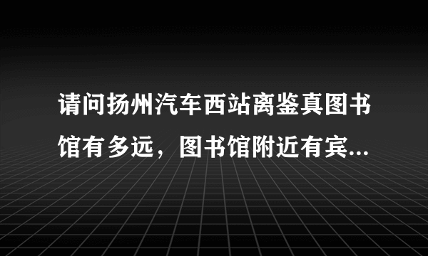 请问扬州汽车西站离鉴真图书馆有多远，图书馆附近有宾馆吗？感谢