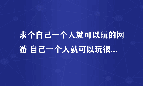 求个自己一个人就可以玩的网游 自己一个人就可以玩很多，不是那种不组队就玩不下去没法玩的游戏