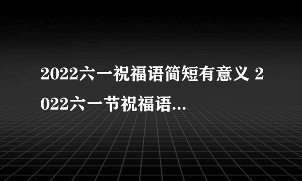 2022六一祝福语简短有意义 2022六一节祝福语大全感动