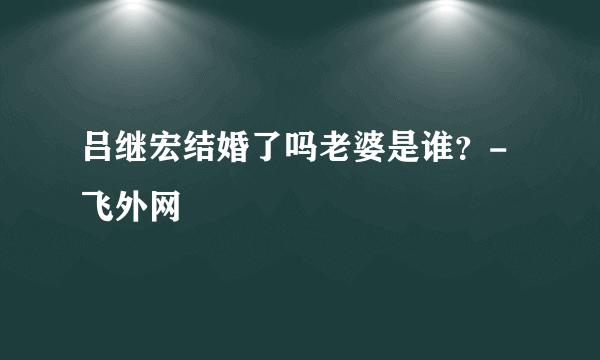 吕继宏结婚了吗老婆是谁？-飞外网