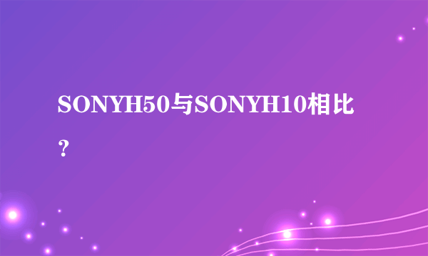 SONYH50与SONYH10相比？