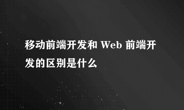 移动前端开发和 Web 前端开发的区别是什么