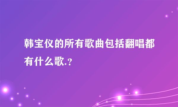 韩宝仪的所有歌曲包括翻唱都有什么歌.？