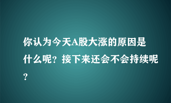 你认为今天A股大涨的原因是什么呢？接下来还会不会持续呢？