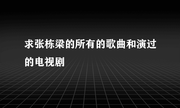 求张栋梁的所有的歌曲和演过的电视剧