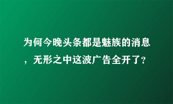 为何今晚头条都是魅族的消息，无形之中这波广告全开了？