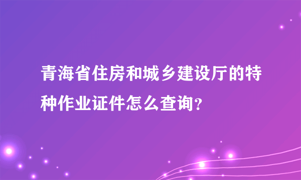 青海省住房和城乡建设厅的特种作业证件怎么查询？