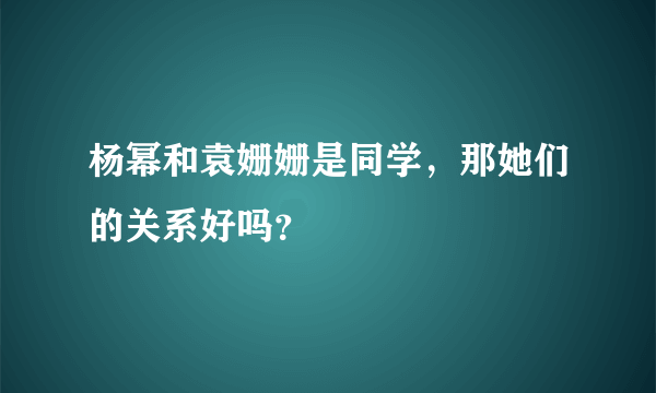 杨幂和袁姗姗是同学，那她们的关系好吗？