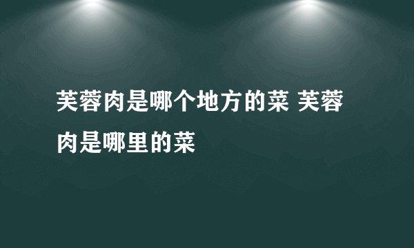 芙蓉肉是哪个地方的菜 芙蓉肉是哪里的菜