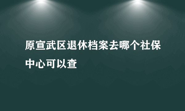 原宣武区退休档案去哪个社保中心可以查