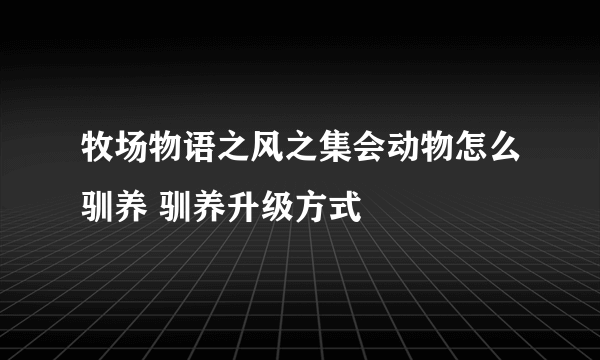 牧场物语之风之集会动物怎么驯养 驯养升级方式