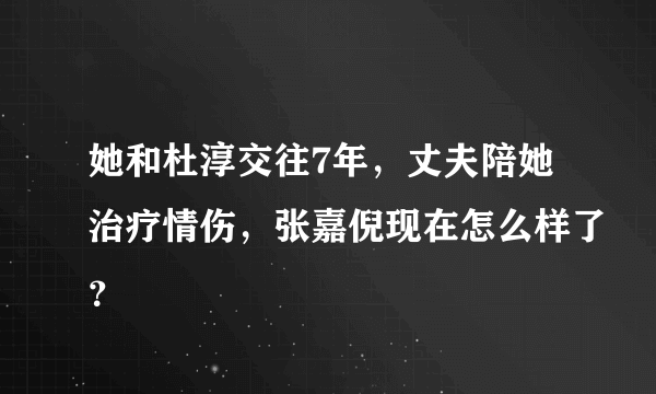 她和杜淳交往7年，丈夫陪她治疗情伤，张嘉倪现在怎么样了？