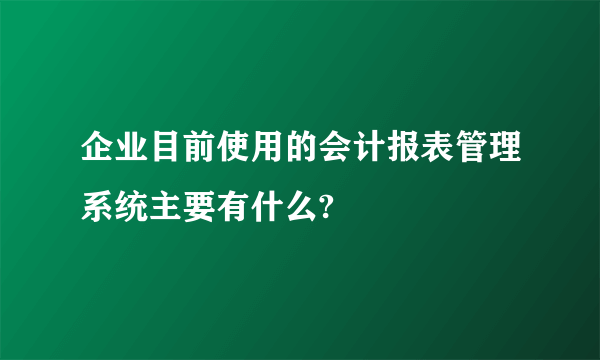 企业目前使用的会计报表管理系统主要有什么?