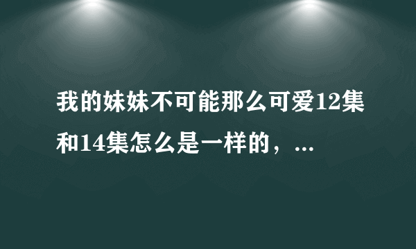 我的妹妹不可能那么可爱12集和14集怎么是一样的，13集是说什么的