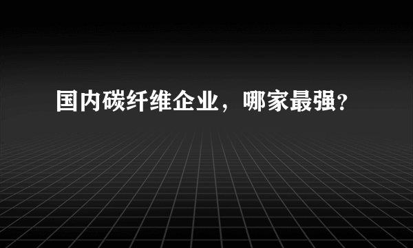 国内碳纤维企业，哪家最强？