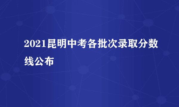 2021昆明中考各批次录取分数线公布