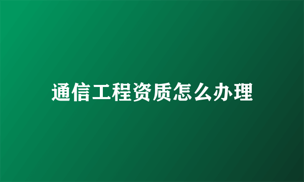 通信工程资质怎么办理