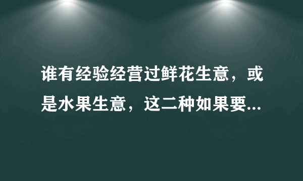 谁有经验经营过鲜花生意，或是水果生意，这二种如果要经营的话需要注意些什么？