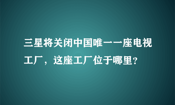 三星将关闭中国唯一一座电视工厂，这座工厂位于哪里？