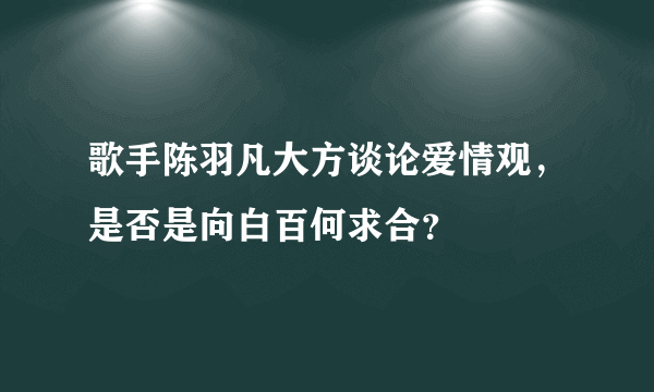 歌手陈羽凡大方谈论爱情观，是否是向白百何求合？