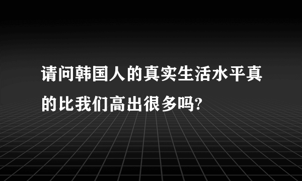 请问韩国人的真实生活水平真的比我们高出很多吗?