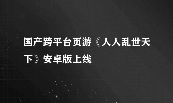 国产跨平台页游《人人乱世天下》安卓版上线