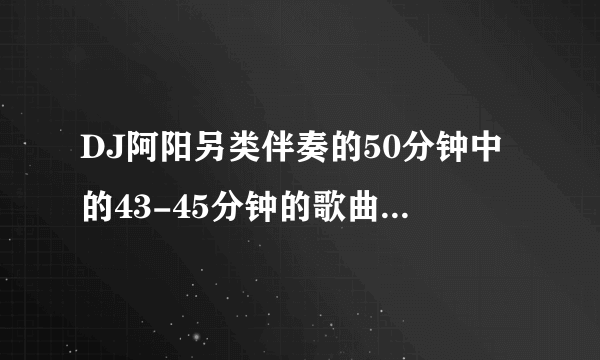 DJ阿阳另类伴奏的50分钟中的43-45分钟的歌曲是什么歌？