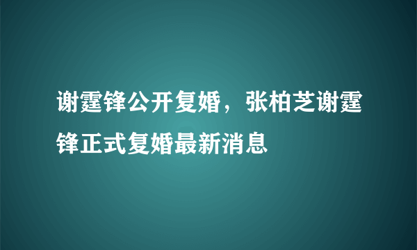 谢霆锋公开复婚，张柏芝谢霆锋正式复婚最新消息