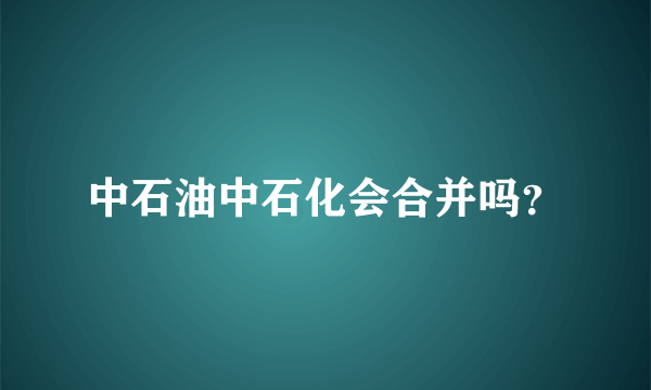 中石油中石化会合并吗？