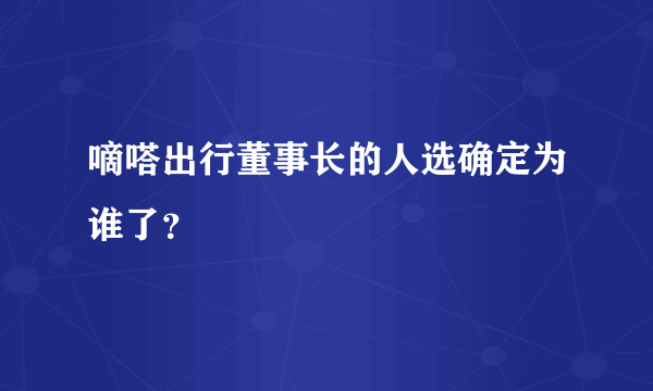 嘀嗒出行董事长的人选确定为谁了？