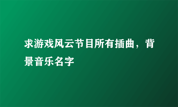 求游戏风云节目所有插曲，背景音乐名字