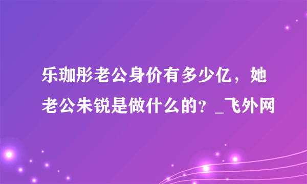 乐珈彤老公身价有多少亿，她老公朱锐是做什么的？_飞外网