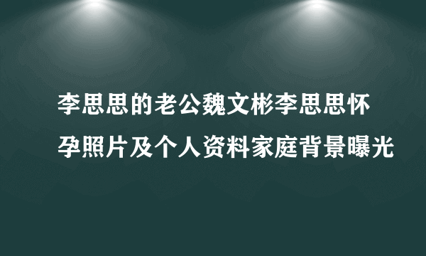 李思思的老公魏文彬李思思怀孕照片及个人资料家庭背景曝光