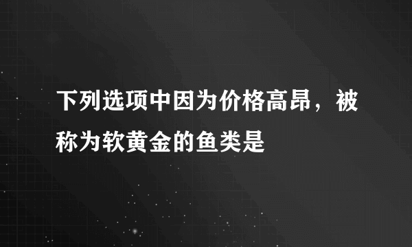 下列选项中因为价格高昂，被称为软黄金的鱼类是