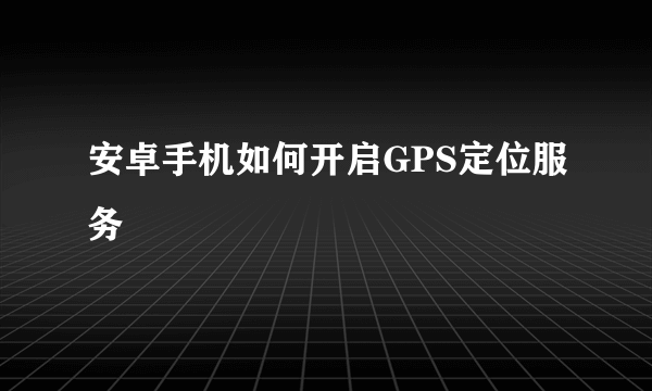 安卓手机如何开启GPS定位服务