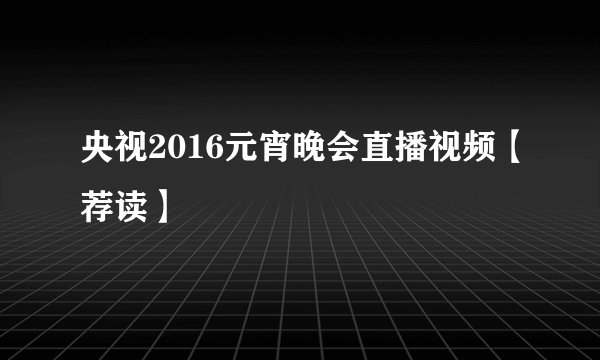 央视2016元宵晚会直播视频【荐读】