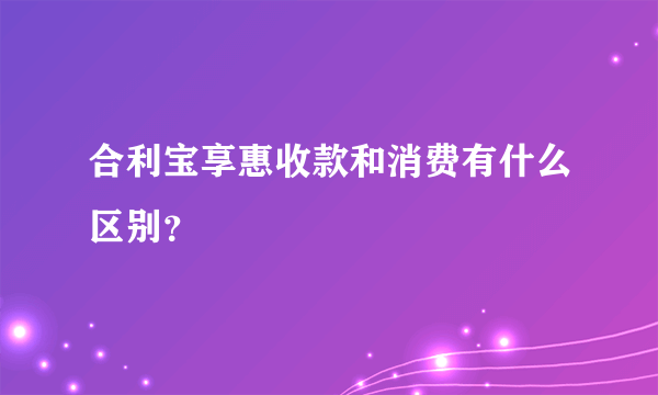 合利宝享惠收款和消费有什么区别？