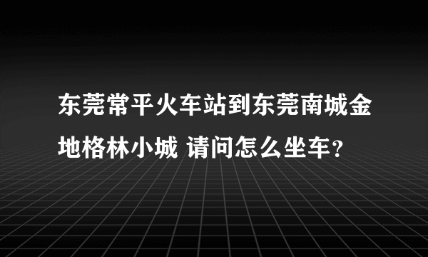 东莞常平火车站到东莞南城金地格林小城 请问怎么坐车？