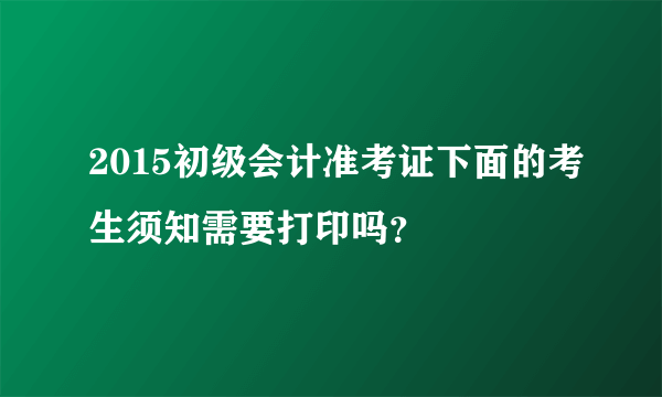 2015初级会计准考证下面的考生须知需要打印吗？