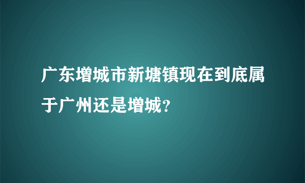 广东增城市新塘镇现在到底属于广州还是增城？