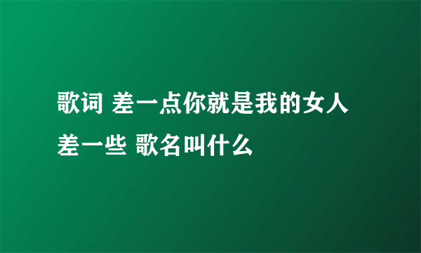 歌词 差一点你就是我的女人 差一些 歌名叫什么